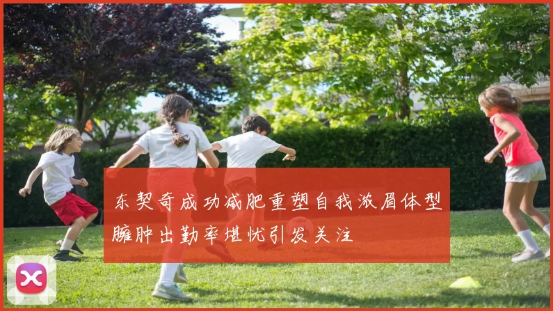 东契奇成功减肥重塑自我浓眉体型臃肿出勤率堪忧引发关注