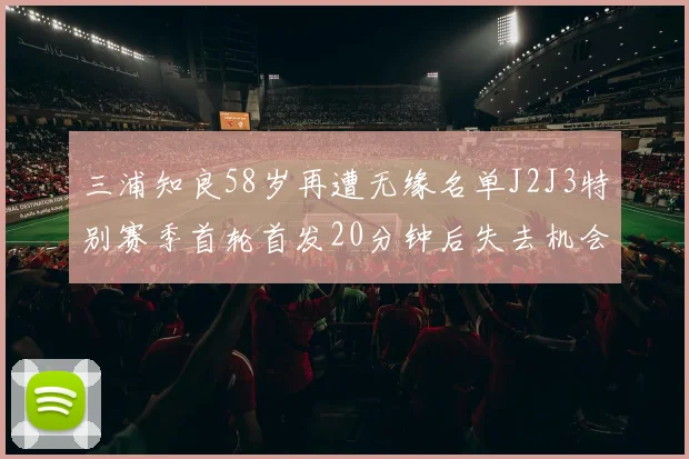 三浦知良58岁再遭无缘名单J2J3特别赛季首轮首发20分钟后失去机会