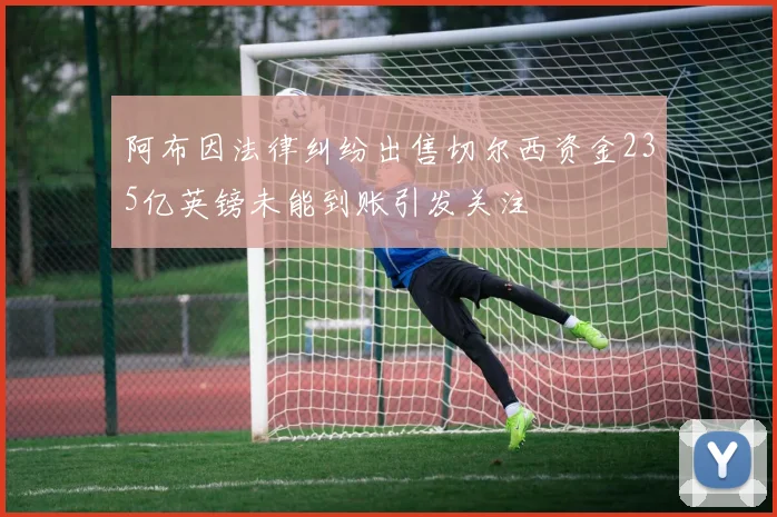 阿布因法律纠纷出售切尔西资金235亿英镑未能到账引发关注