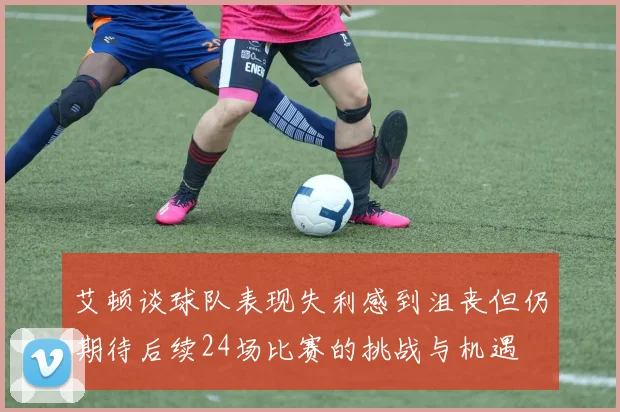 艾顿谈球队表现失利感到沮丧但仍期待后续24场比赛的挑战与机遇