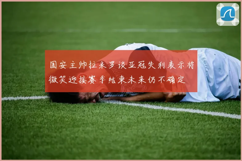国安主帅拉米罗谈亚冠失利表示将微笑迎接赛季结束未来仍不确定