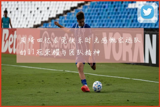 周琦回忆东莞快乐时光感慨宏远队的11冠荣耀与团队精神