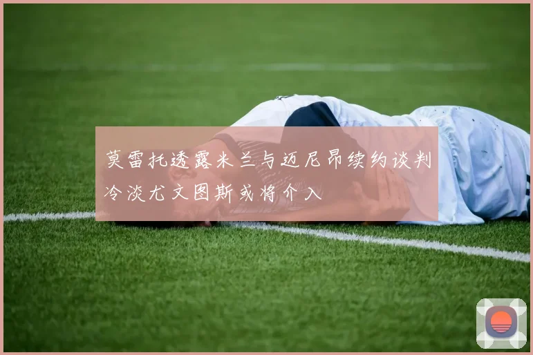 莫雷托透露米兰与迈尼昂续约谈判冷淡尤文图斯或将介入