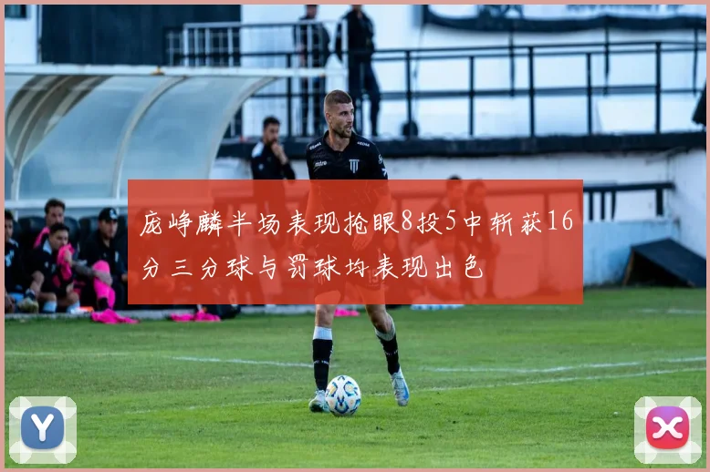 庞峥麟半场表现抢眼8投5中斩获16分三分球与罚球均表现出色