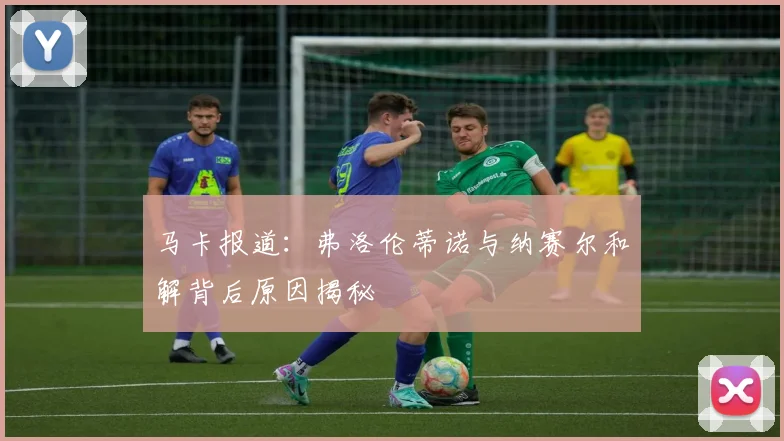 马卡报道：弗洛伦蒂诺与纳赛尔和解背后原因揭秘