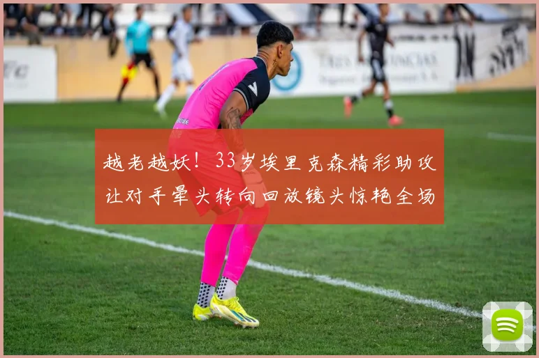 越老越妖！33岁埃里克森精彩助攻让对手晕头转向回放镜头惊艳全场
