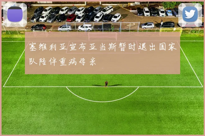 塞维利亚宣布亚当斯暂时退出国家队陪伴重病母亲