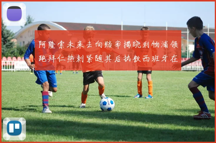 阿隆索未来去向赔率揭晓利物浦领跑拜仁热刺紧随其后执教西班牙在列