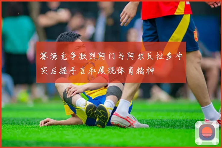 赛场竞争激烈阿门与阿尔瓦拉多冲突后握手言和展现体育精神