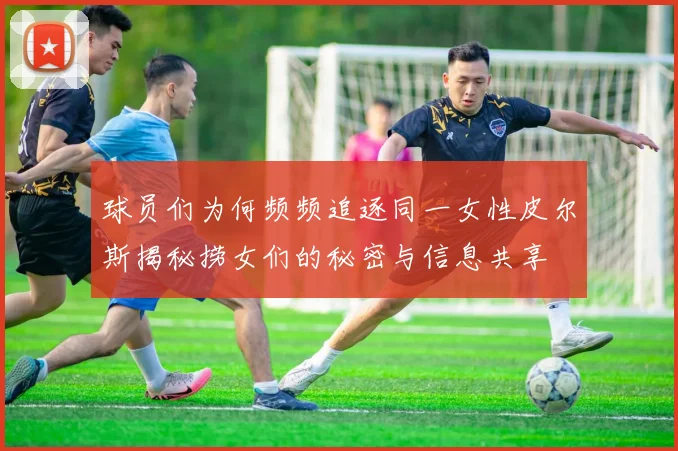 球员们为何频频追逐同一女性皮尔斯揭秘捞女们的秘密与信息共享