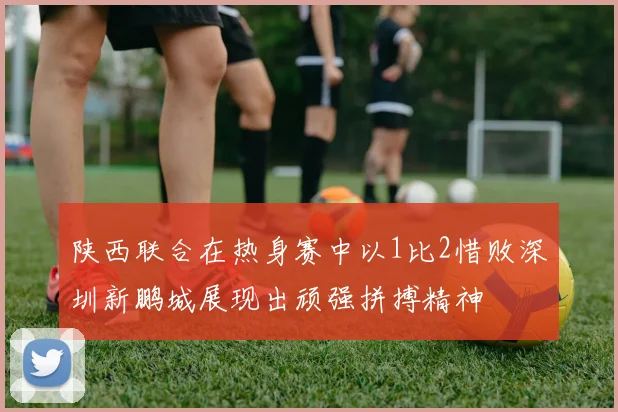 陕西联合在热身赛中以1比2惜败深圳新鹏城展现出顽强拼搏精神