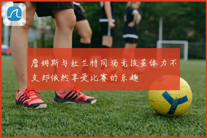 詹姆斯与杜兰特同场竞技虽体力不支却依然享受比赛的乐趣