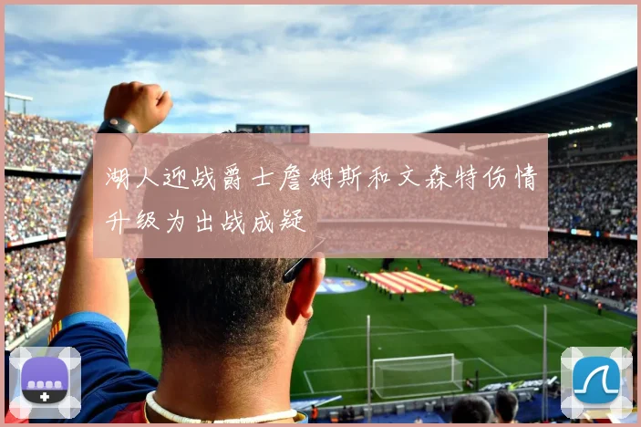 湖人迎战爵士詹姆斯和文森特伤情升级为出战成疑