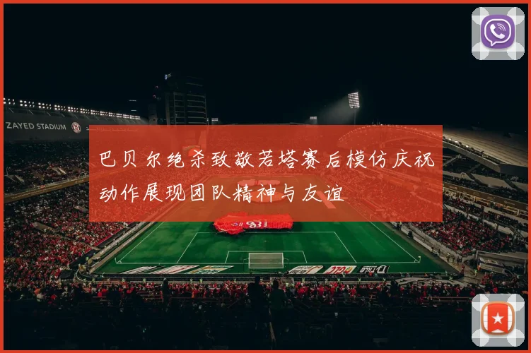 巴贝尔绝杀致敬若塔赛后模仿庆祝动作展现团队精神与友谊