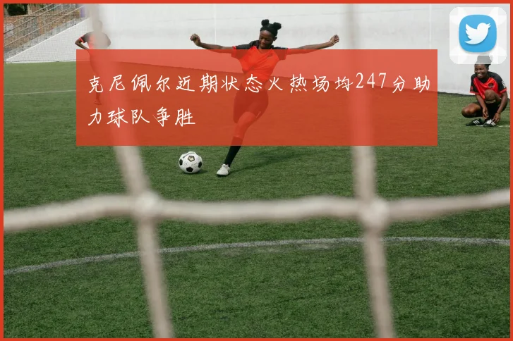 克尼佩尔近期状态火热场均247分助力球队争胜