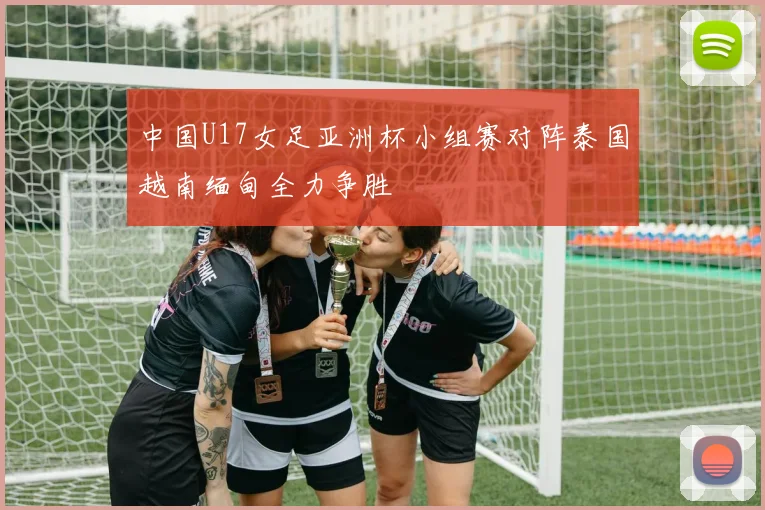 中国U17女足亚洲杯小组赛对阵泰国越南缅甸全力争胜