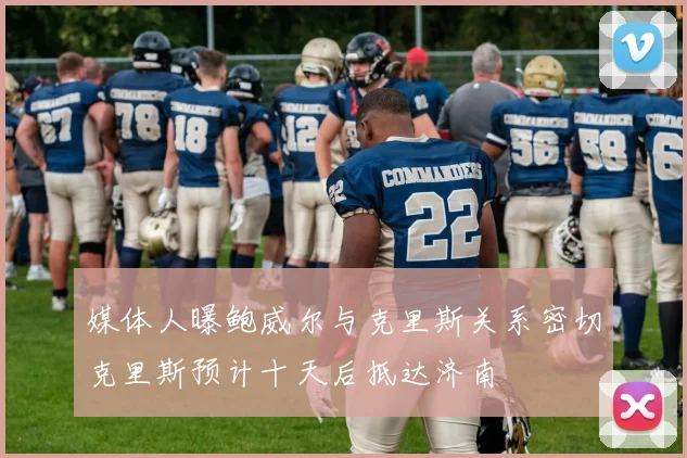 媒体人曝鲍威尔与克里斯关系密切克里斯预计十天后抵达济南