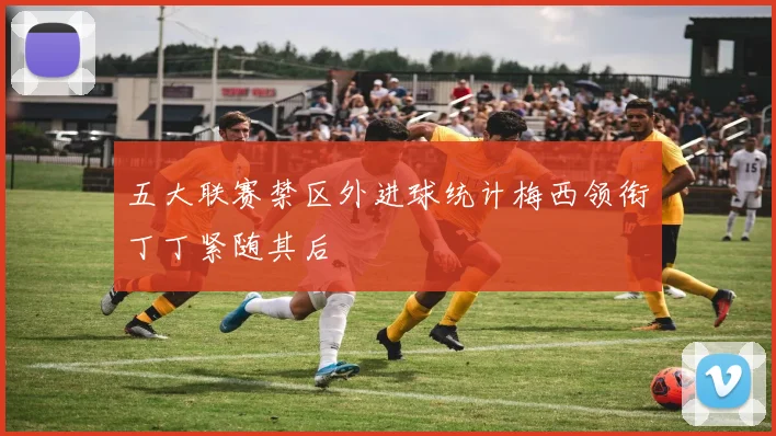 五大联赛禁区外进球统计梅西领衔丁丁紧随其后