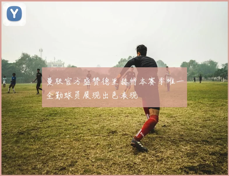 曼联官方盛赞德里赫特本赛季唯一全勤球员展现出色表现