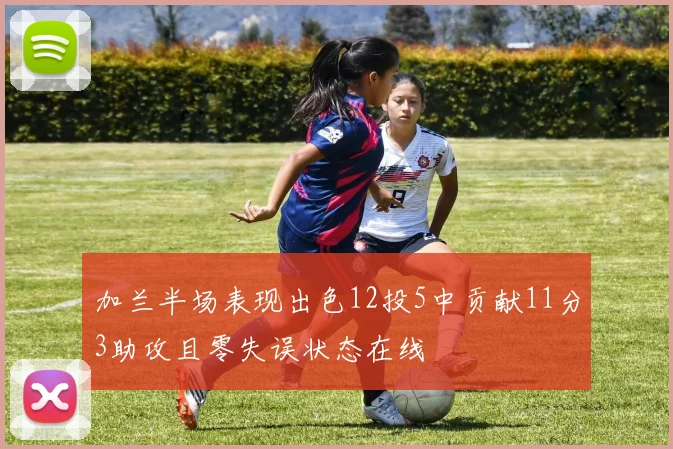 加兰半场表现出色12投5中贡献11分3助攻且零失误状态在线