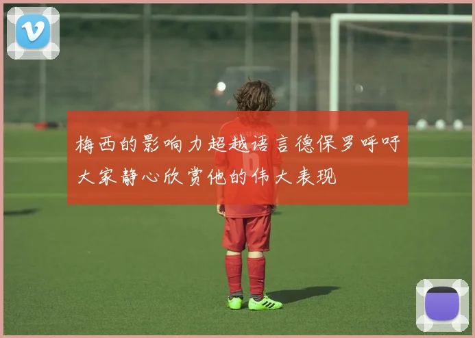 梅西的影响力超越语言德保罗呼吁大家静心欣赏他的伟大表现