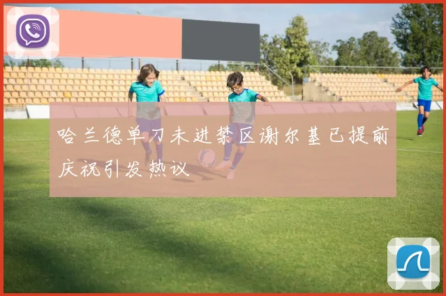 哈兰德单刀未进禁区谢尔基已提前庆祝引发热议